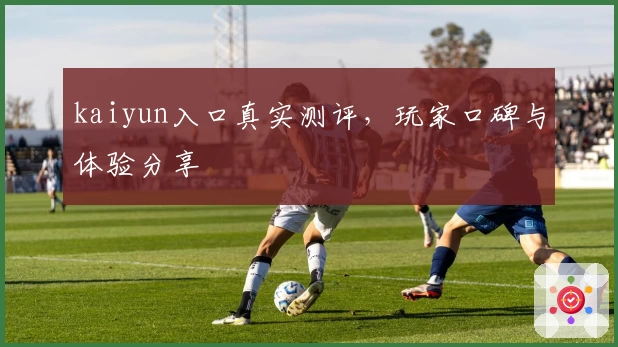 kaiyun入口真实测评，玩家口碑与体验分享