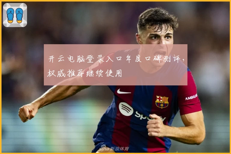 开云电脑登录入口年度口碑测评,权威推荐继续使用