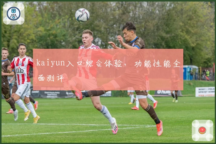kaiyun入口综合体验，功能性能全面测评