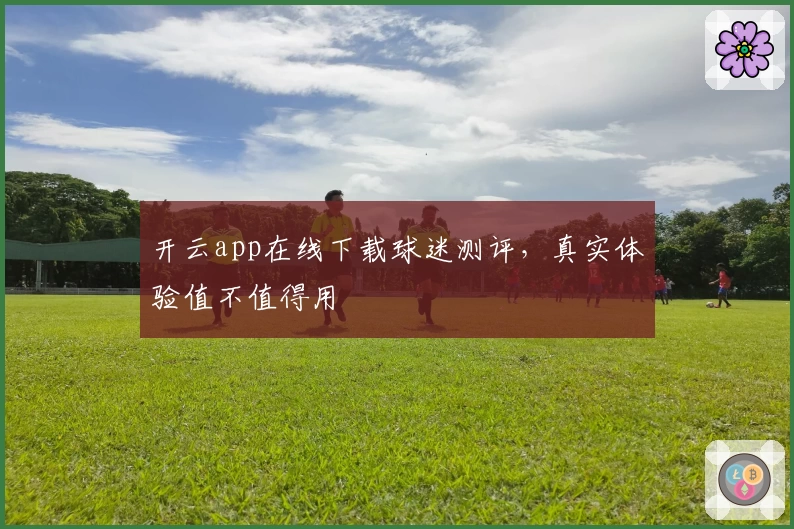 开云app在线下载球迷测评，真实体验值不值得用