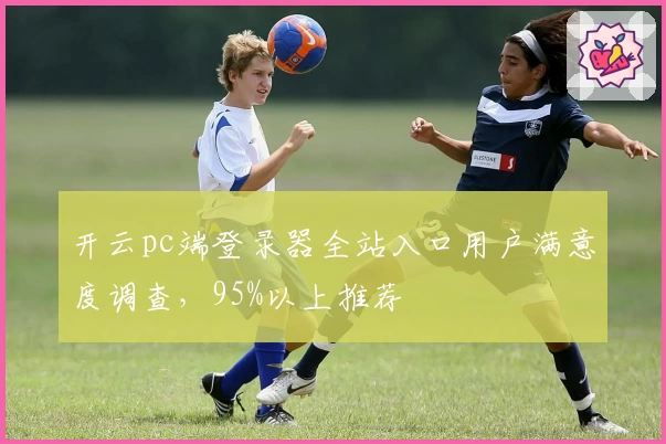 开云pc端登录器全站入口用户满意度调查，95%以上推荐